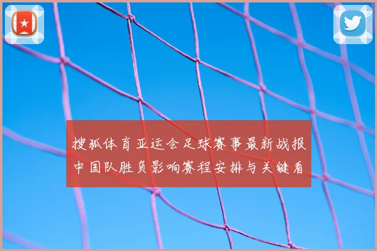 搜狐体育亚运会足球赛事最新战报中国队胜负影响赛程安排与关键看点
