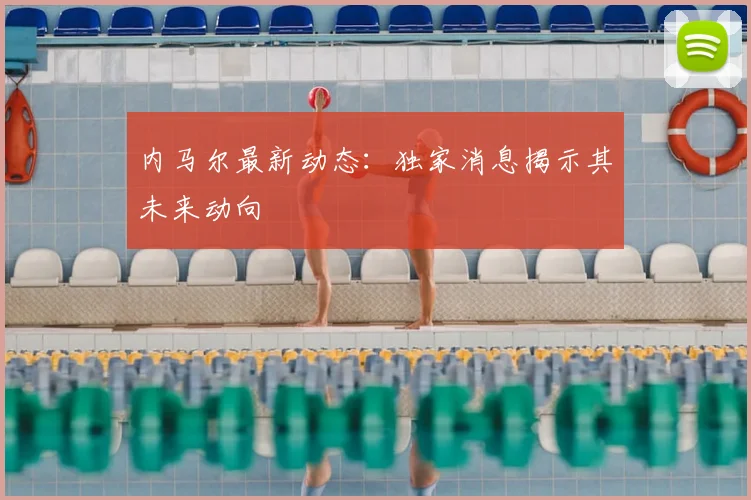 内马尔最新动态:独家消息揭示其未来动向