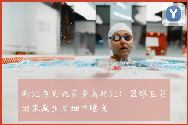 科比与瓦妮莎身高对比：篮球巨星的家庭生活细节曝光