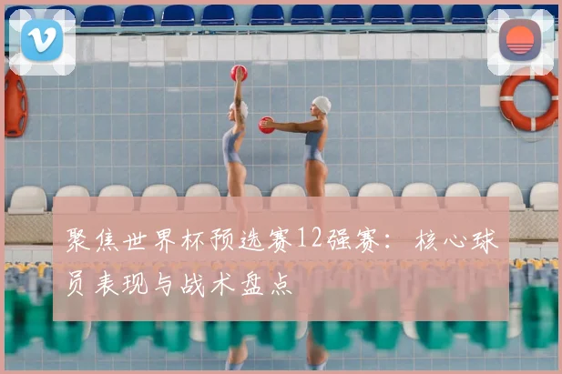 聚焦世界杯预选赛12强赛：核心球员表现与战术盘点