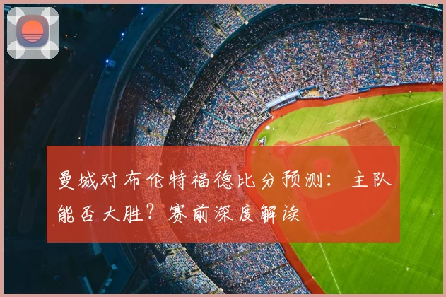 曼城对布伦特福德比分预测：主队能否大胜？赛前深度解读