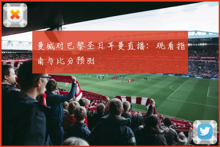 曼城对巴黎圣日耳曼直播:观看指南与比分预测