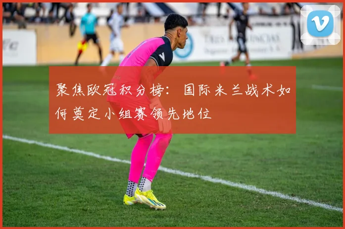 聚焦欧冠积分榜：国际米兰战术如何奠定小组赛领先地位