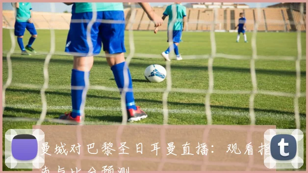 曼城对巴黎圣日耳曼直播:观看指南与比分预测
