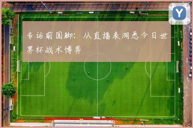 专访前国脚：从直播表洞悉今日世界杯战术博弈