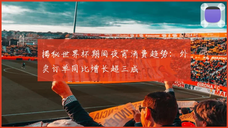 揭秘世界杯期间夜宵消费趋势：外卖订单同比增长超三成