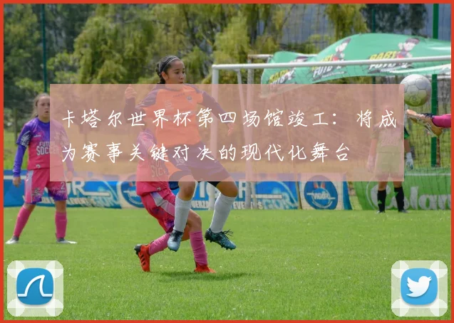 卡塔尔世界杯第四场馆竣工:将成为赛事关键对决的现代化舞台