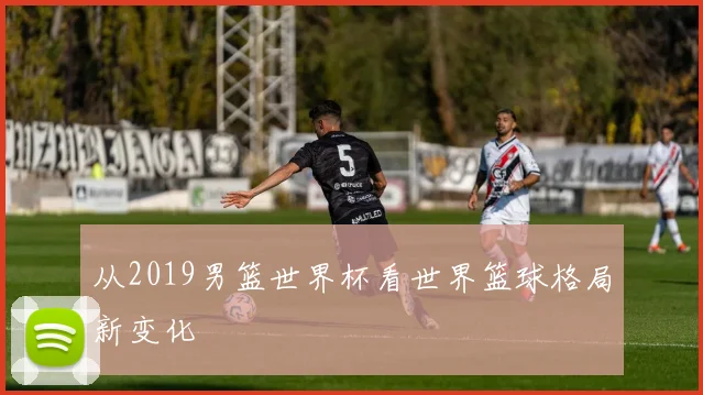从2019男篮世界杯看世界篮球格局新变化