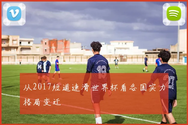 从2017短道速滑世界杯看各国实力格局变迁