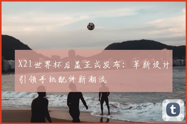 X21世界杯后盖正式发布:革新设计引领手机配件新潮流