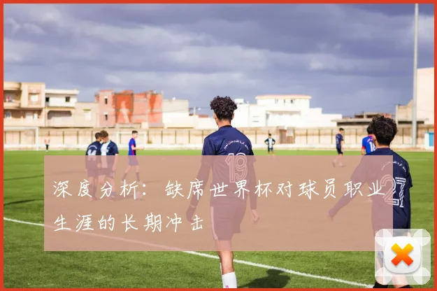 深度分析：缺席世界杯对球员职业生涯的长期冲击