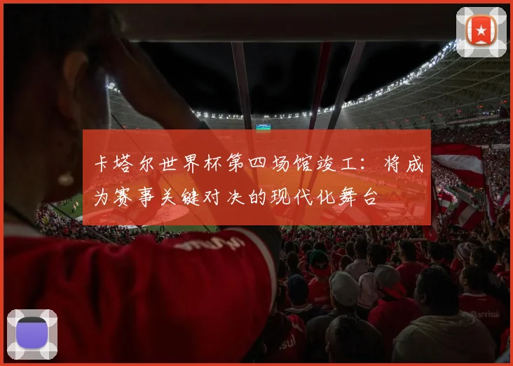 卡塔尔世界杯第四场馆竣工:将成为赛事关键对决的现代化舞台