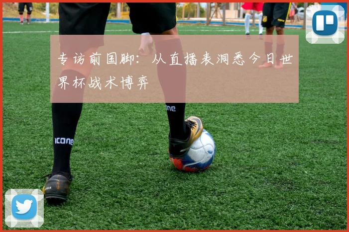 专访前国脚：从直播表洞悉今日世界杯战术博弈