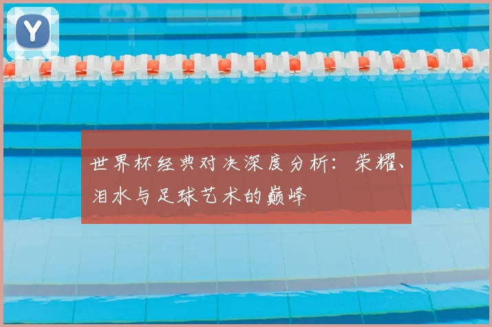 世界杯经典对决深度分析:荣耀、泪水与足球艺术的巅峰