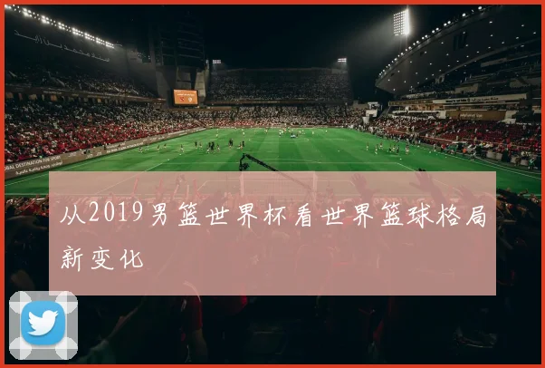 从2019男篮世界杯看世界篮球格局新变化